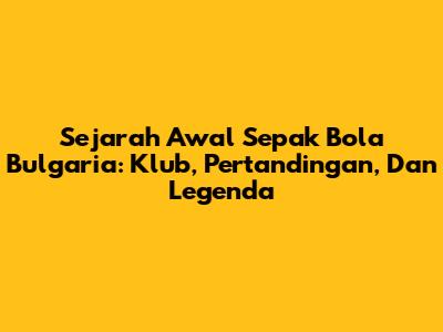 Sejarah Awal Sepak Bola Bulgaria: Klub, Pertandingan, Dan Legenda