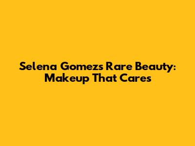 Selena Gomez's Rare Beauty: Makeup That Cares