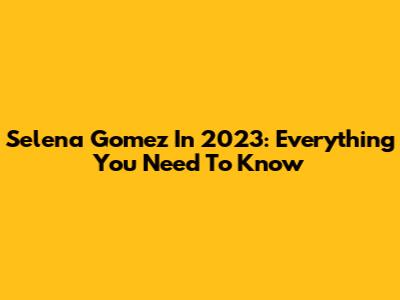 Selena Gomez In 2023: Everything You Need To Know
