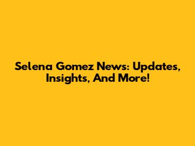 Selena Gomez News: Updates, Insights, And More!