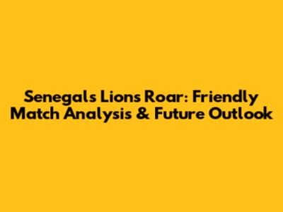 Senegal's Lions Roar: Friendly Match Analysis & Future Outlook