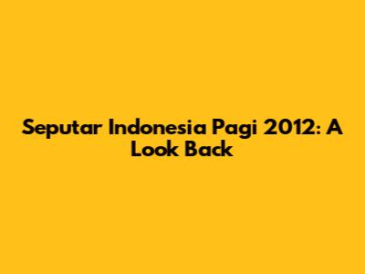Seputar Indonesia Pagi 2012: A Look Back