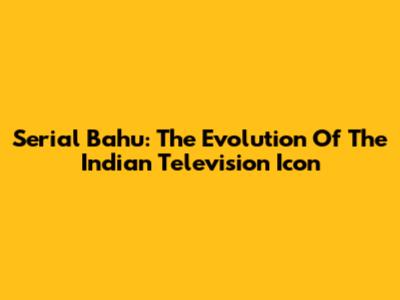 Serial Bahu: The Evolution Of The Indian Television Icon