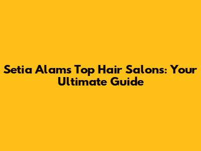 Setia Alam's Top Hair Salons: Your Ultimate Guide