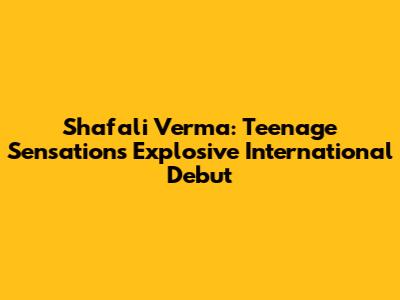 Shafali Verma: Teenage Sensation's Explosive International Debut