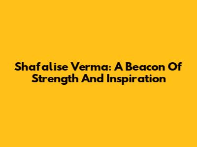Shafalise Verma: A Beacon Of Strength And Inspiration