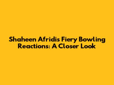 Shaheen Afridi's Fiery Bowling Reactions: A Closer Look