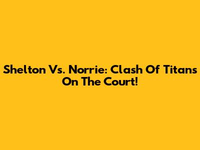 Shelton Vs. Norrie: Clash Of Titans On The Court!