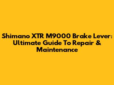 Shimano XTR M9000 Brake Lever: Ultimate Guide To Repair & Maintenance