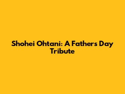 Shohei Ohtani: A Father's Day Tribute