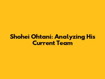 Shohei Ohtani: Analyzing His Current Team