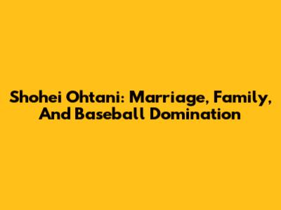 Shohei Ohtani: Marriage, Family, And Baseball Domination
