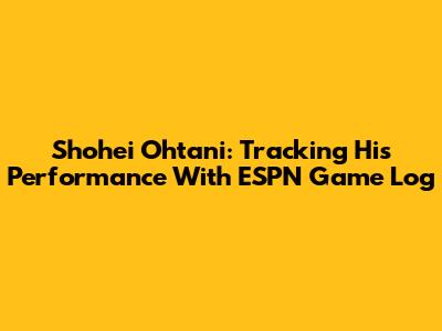 Shohei Ohtani: Tracking His Performance With ESPN Game Log