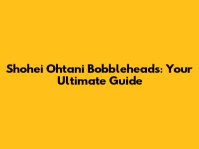 Shohei Ohtani Bobbleheads: Your Ultimate Guide