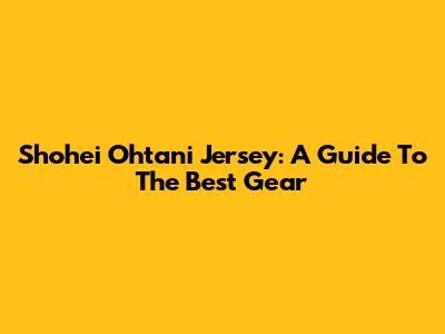 Shohei Ohtani Jersey: A Guide To The Best Gear