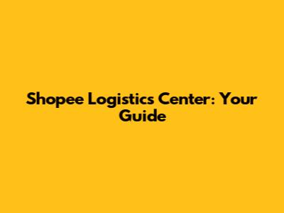 Shopee Logistics Center: Your Guide