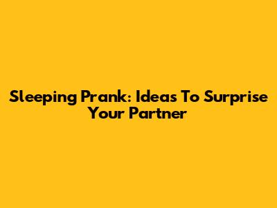 Sleeping Prank: Ideas To Surprise Your Partner
