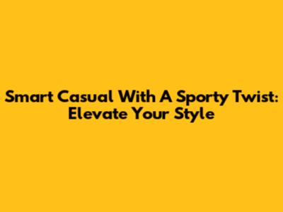Smart Casual With A Sporty Twist: Elevate Your Style