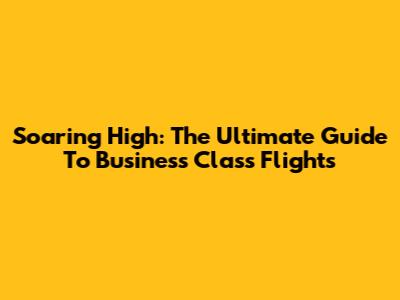 Soaring High: The Ultimate Guide To Business Class Flights