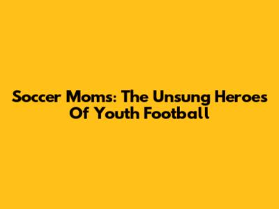 Soccer Moms: The Unsung Heroes Of Youth Football