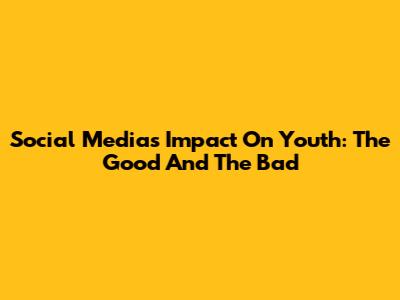 Social Media's Impact On Youth: The Good And The Bad