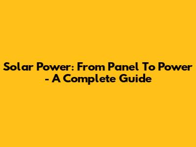 Solar Power: From Panel To Power - A Complete Guide