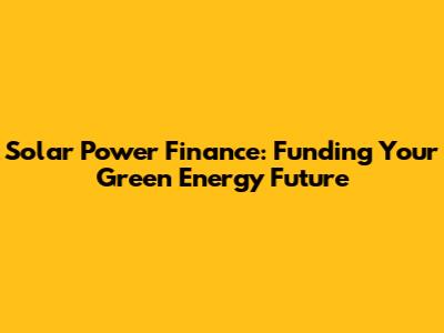 Solar Power Finance: Funding Your Green Energy Future