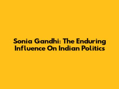 Sonia Gandhi: The Enduring Influence On Indian Politics