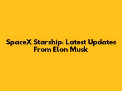 SpaceX Starship: Latest Updates From Elon Musk