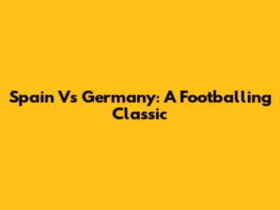 Spain Vs Germany: A Footballing Classic