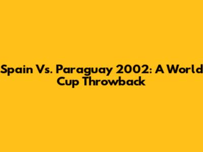 Spain Vs. Paraguay 2002: A World Cup Throwback