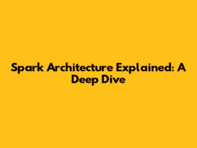 Spark Architecture Explained: A Deep Dive