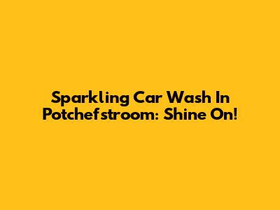 Sparkling Car Wash In Potchefstroom: Shine On!