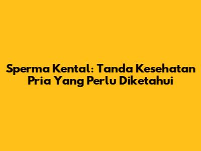 Sperma Kental: Tanda Kesehatan Pria Yang Perlu Diketahui