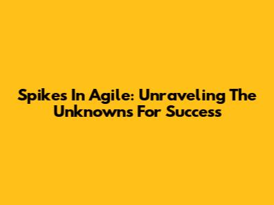 Spikes In Agile: Unraveling The Unknowns For Success