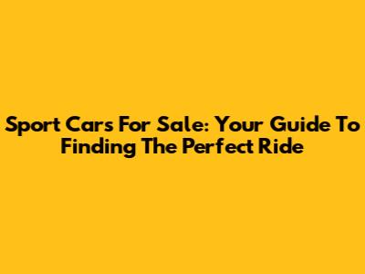 Sport Cars For Sale: Your Guide To Finding The Perfect Ride