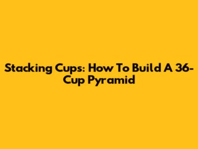 Stacking Cups: How To Build A 36-Cup Pyramid