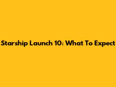 Starship Launch 10: What To Expect
