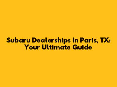 Subaru Dealerships In Paris, TX: Your Ultimate Guide