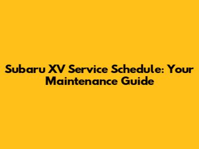 Subaru XV Service Schedule: Your Maintenance Guide