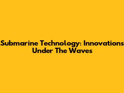 Submarine Technology: Innovations Under The Waves