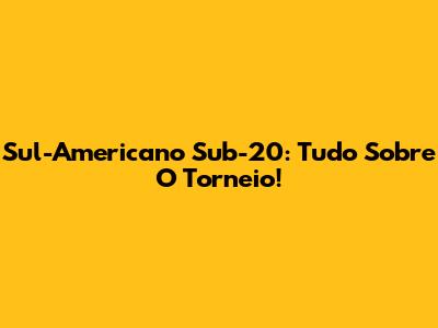 Sul-Americano Sub-20: Tudo Sobre O Torneio!