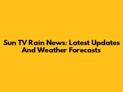 Sun TV Rain News: Latest Updates And Weather Forecasts