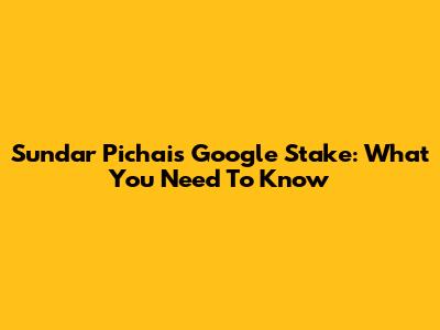 Sundar Pichai's Google Stake: What You Need To Know