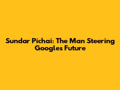 Sundar Pichai: The Man Steering Google's Future