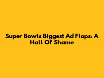 Super Bowl's Biggest Ad Flops: A Hall Of Shame