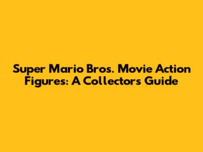Super Mario Bros. Movie Action Figures: A Collector's Guide