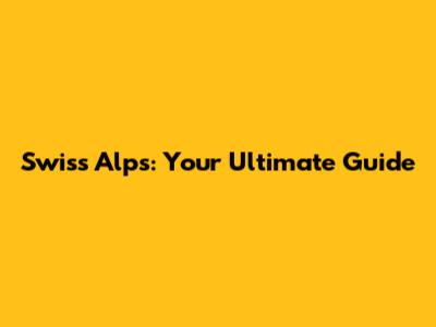 Swiss Alps: Your Ultimate Guide