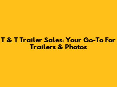 T & T Trailer Sales: Your Go-To For Trailers & Photos