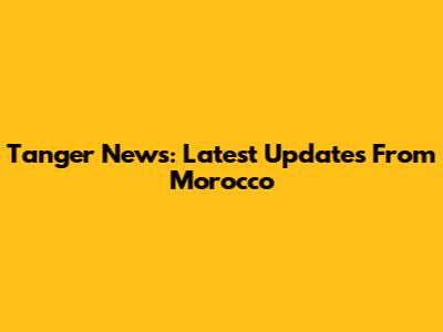 Tanger News: Latest Updates From Morocco
